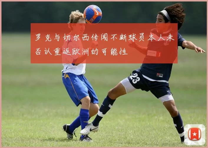 罗克与切尔西传闻不断球员本人未否认重返欧洲的可能性