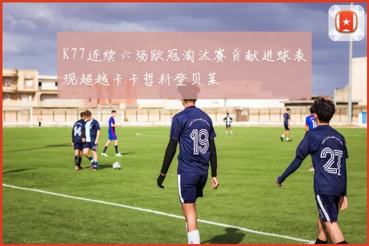 K77连续六场欧冠淘汰赛贡献进球表现超越卡卡哲科登贝莱