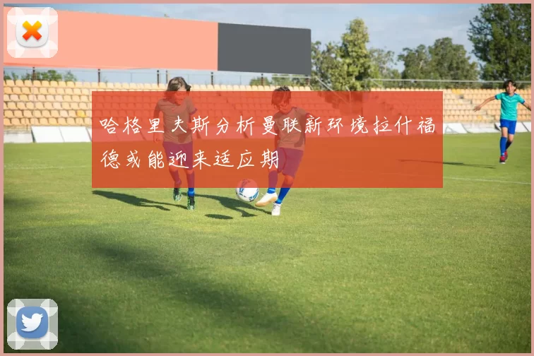 哈格里夫斯分析曼联新环境拉什福德或能迎来适应期