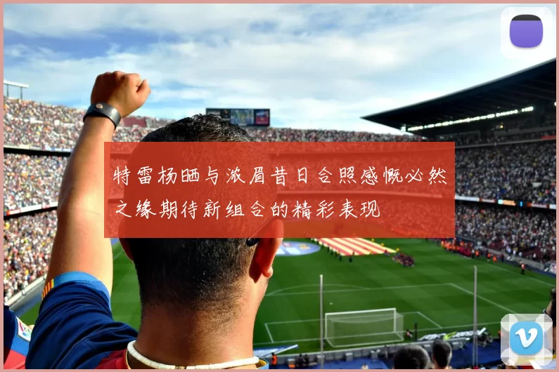 特雷杨晒与浓眉昔日合照感慨必然之缘期待新组合的精彩表现