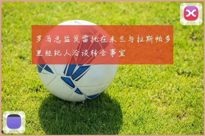 罗马总监莫雷托在米兰与拉斯帕多里经纪人洽谈转会事宜