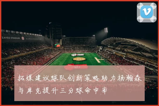 拓媒建议球队创新策略助力杨瀚森与库克提升三分球命中率