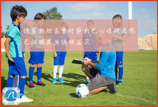 德塞利坦言曾对萨利巴心存疑虑现已证明其为顶级后卫