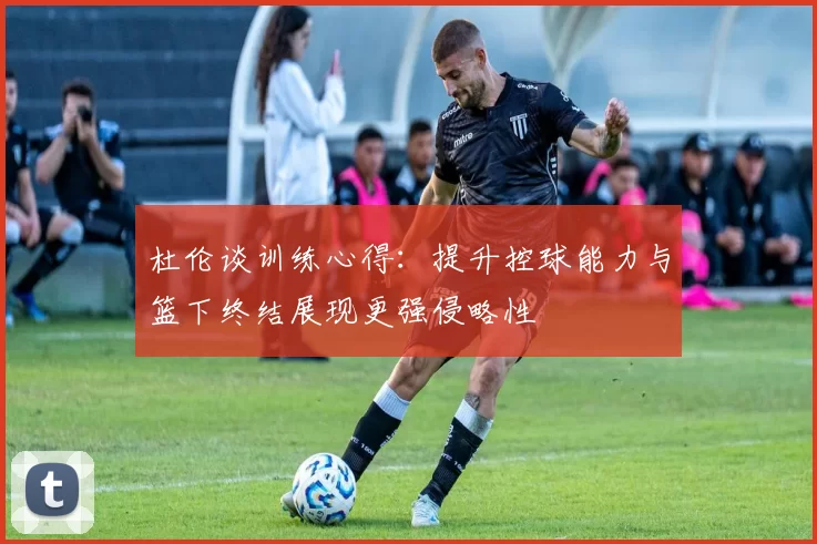杜伦谈训练心得：提升控球能力与篮下终结展现更强侵略性