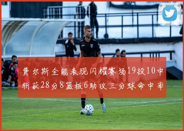 费尔斯全能表现闪耀赛场19投10中斩获28分8篮板6助攻三分球命中率高达45