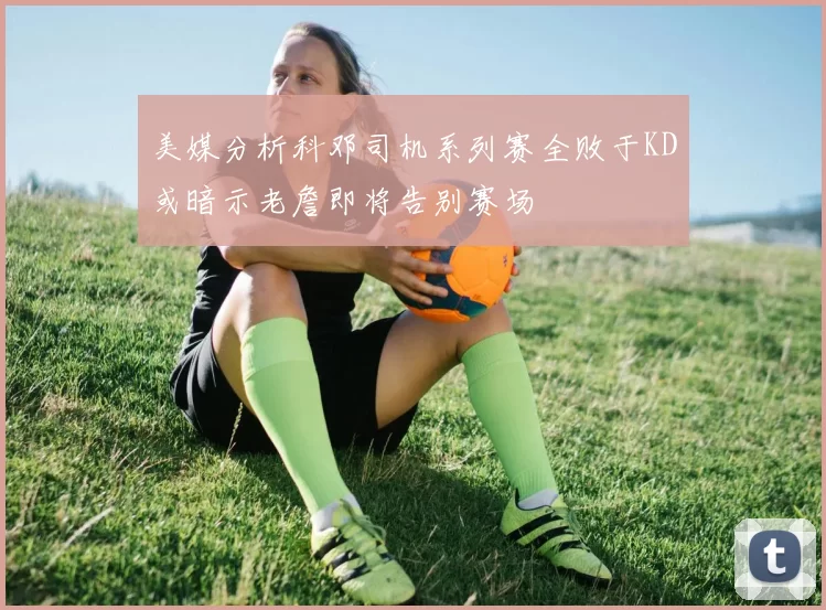 美媒分析科邓司机系列赛全败于KD或暗示老詹即将告别赛场