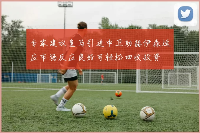 专家建议皇马引进中卫助赫伊森适应市场反应良好可轻松回收投资
