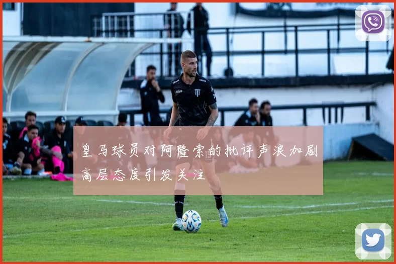 皇马球员对阿隆索的批评声浪加剧高层态度引发关注