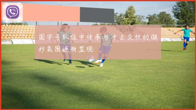 国字号队伍中传承与冲击交织的微妙氛围逐渐显现
