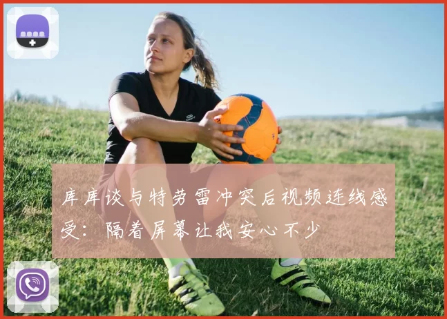 库库谈与特劳雷冲突后视频连线感受：隔着屏幕让我安心不少