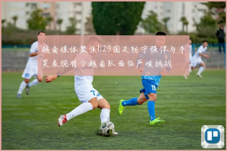 越南媒体聚焦U23国足防守强悍与李昊表现将令越南队面临严峻挑战